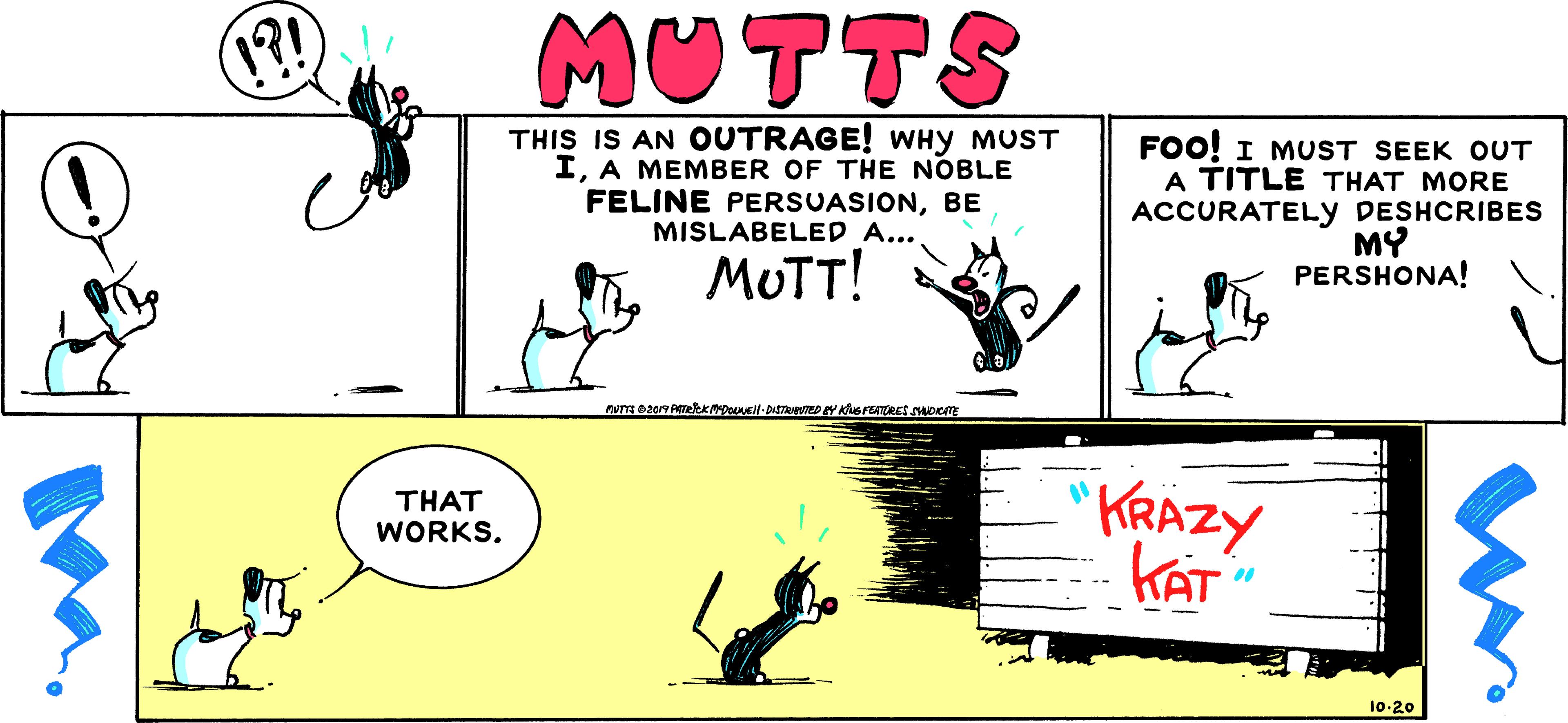 Art OCR: 1?! ????A THIS IS AN OUTRAGE! WHY MUST IA MEMBER OF THE NOBLE FELINE PERSUASIONBE MISLABELED A... FOO! I MUST SEEK OUT A TITLE THAT MORE ACCURATELY DESHCRIBES MY PERSHONA! . MUTT! KRAZY KAT THAT WORKS. 10-20 1?! ????A THIS IS AN OUTRAGE! WHY MUST IA MEMBER OF THE NOBLE FELINE PERSUASIONBE MISLABELED A... FOO! I MUST SEEK OUT A TITLE THAT MORE ACCURATELY DESHCRIBES MY PERSHONA! . MUTT! KRAZY KAT THAT WORKS. 10-20