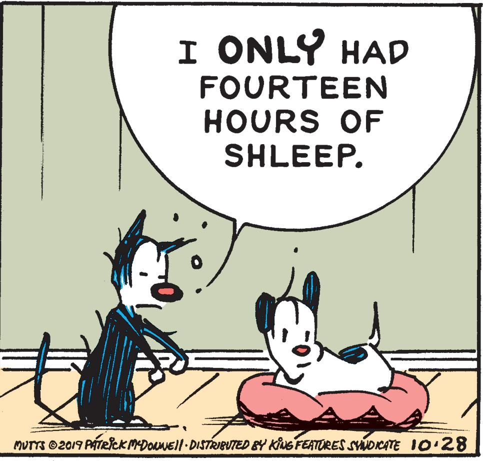 Font OCR: I ONLY HAD FOURTEEN HOURS OF SHLEEP. MUTTS ©2019 PATRckMDoaNEll-DISTRIBUTED &Y KING FEATORES SYNDCATE 10:28 I ONLY HAD FOURTEEN HOURS OF SHLEEP. MUTTS ©2019 PATRckMDoaNEll-DISTRIBUTED &Y KING FEATORES SYNDCATE 10:28