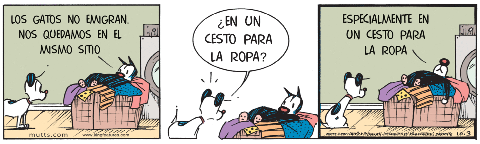 Art OCR: LOS GATOS NO EMIGRAN. NOS QUEDAMOS EN EL MISMO SITIO ¿ EN UN CESTO PARA ESPECIALMENTE EN UN CESTO PARA LA ROPA ROPA? mutts.com www.kingfeafures.com LOS GATOS NO EMIGRAN. NOS QUEDAMOS EN EL MISMO SITIO ¿ EN UN CESTO PARA ESPECIALMENTE EN UN CESTO PARA LA ROPA ROPA? mutts.com www.kingfeafures.com