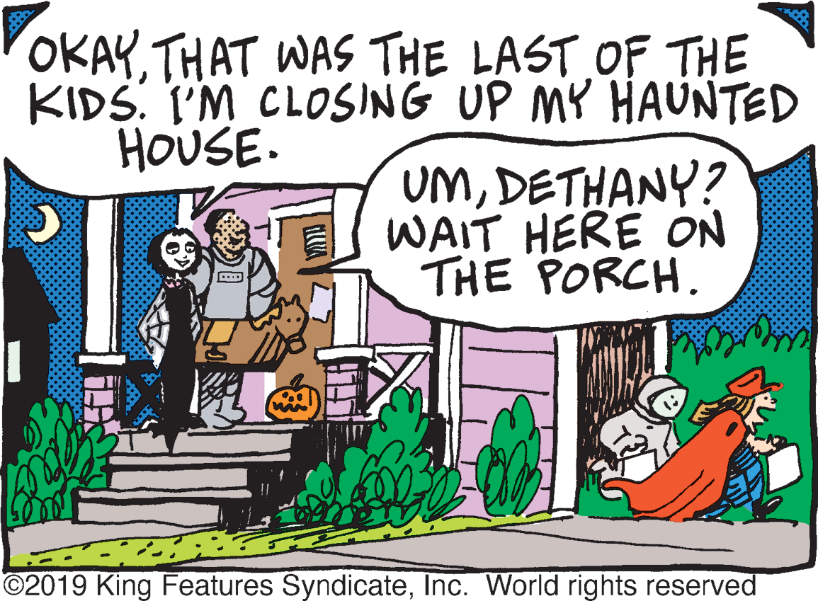 Comics OCR: OKAYTHAT WAS THE LAST OF THE KIDS. I'M CLOSING UP MY HAUNTED HOUSE. UMDETHANY? WAIT HERE ON THE PORCH. ©2019 King Features SyndicateInc. World rights reserved OKAYTHAT WAS THE LAST OF THE KIDS. I'M CLOSING UP MY HAUNTED HOUSE. UMDETHANY? WAIT HERE ON THE PORCH. ©2019 King Features SyndicateInc. World rights reserved