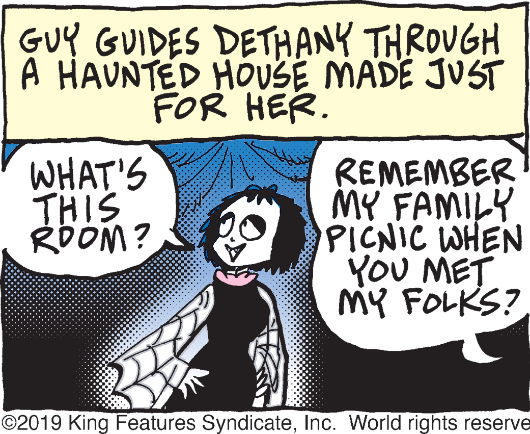 Fiction OCR: GUY GUIDES DETHANY THROUGH A HAUNTED HOUSE MADE JUST FOR HER. WHAT'S THIS RDOM? REMEMBER MY FAMILY PICNIC WHEN YOU MET MY FOLKS? ©2019 King Features SyndicateInc. World rights reserve GUY GUIDES DETHANY THROUGH A HAUNTED HOUSE MADE JUST FOR HER. WHAT'S THIS RDOM? REMEMBER MY FAMILY PICNIC WHEN YOU MET MY FOLKS? ©2019 King Features SyndicateInc. World rights reserve