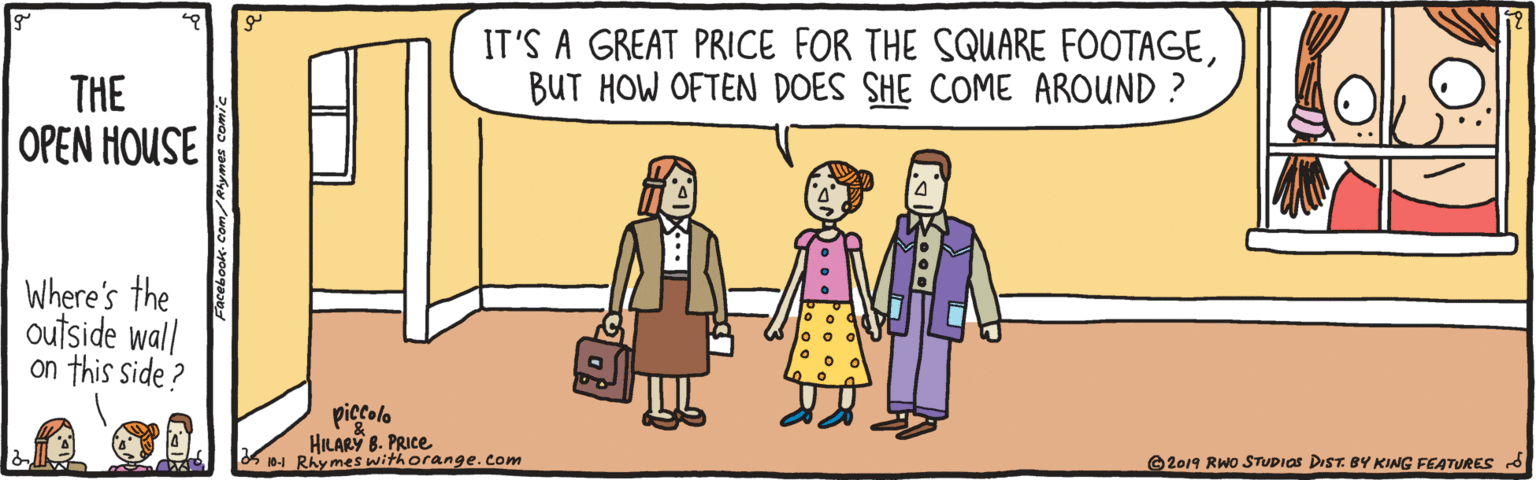 Interaction OCR: IT'S A GREAT PRICE FOR THE SQUARE FOOTAGEBUT HOW OFTEN DOES SHE COME AROUND ? THE OPEN HOUSE Where's the outside wall on this side ? piccolo HILARY 8. PRICE K 10-1 RAy mes withorange.com G2019 RWo STUpIas DIST. BY KING FEATURES d IT'S A GREAT PRICE FOR THE SQUARE FOOTAGEBUT HOW OFTEN DOES SHE COME AROUND ? THE OPEN HOUSE Where's the outside wall on this side ? piccolo HILARY 8. PRICE K 10-1 RAy mes withorange.com G2019 RWo STUpIas DIST. BY KING FEATURES d