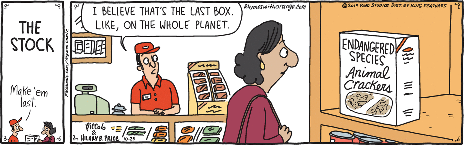 Conversation OCR: ©2019 RWO STUDIOS DIST. BY KING FEATURES Rhymeswithorange.Com I BELIEVE THAT'S THE LAST BOX. LIKEON THE WHOLE PLANET. THE STOCK BEIE ENDANGERED SPECIES Animal Crackers E Make 'em last. Pictolo 2 HILARY B. PRICE 10-25 ©2019 RWO STUDIOS DIST. BY KING FEATURES Rhymeswithorange.Com I BELIEVE THAT'S THE LAST BOX. LIKEON THE WHOLE PLANET. THE STOCK BEIE ENDANGERED SPECIES Animal Crackers E Make 'em last. Pictolo 2 HILARY B. PRICE 10-25