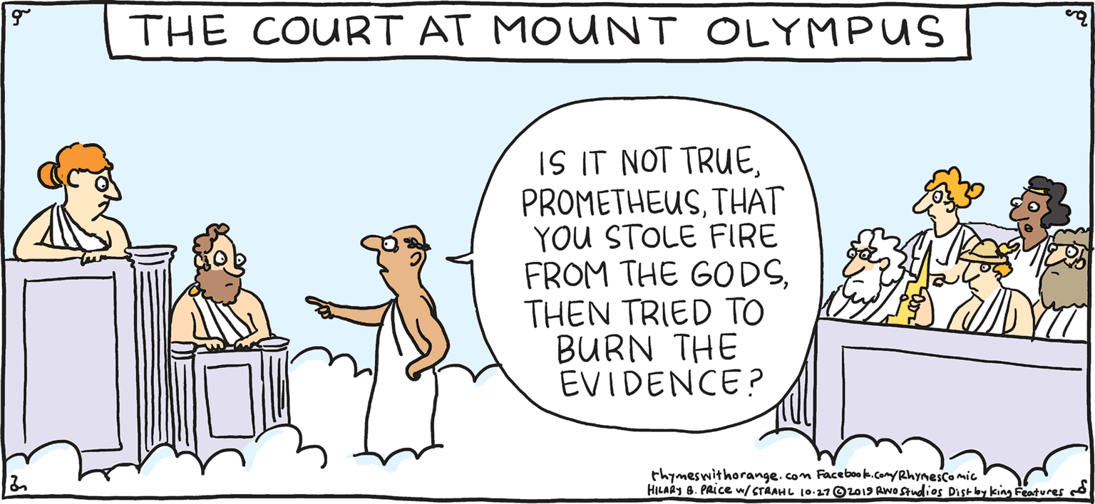 Conversation OCR: THE COURT AT MOUNT OLYMPUS IS IT NOT TRUETHAT YOU STOLE FIRE FROM THE GODSTHEN TRIED TO BURN THE EVIDENCE? PSH Rhymes with Orange thymeswithorange. com Facebok.com/Rhymescomic HILARY 8. PAICE w/CTAAHL 10 OL013 Awa Studios Distbyking features HIL ARY B. PRIce THE COURT AT MOUNT OLYMPUS IS IT NOT TRUETHAT YOU STOLE FIRE FROM THE GODSTHEN TRIED TO BURN THE EVIDENCE? PSH Rhymes with Orange thymeswithorange. com Facebok.com/Rhymescomic HILARY 8. PAICE w/CTAAHL 10 OL013 Awa Studios Distbyking features HIL ARY B. PRIce
