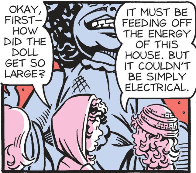 Publication OCR: ???FIRST- HOW DID THE DOLL GET SO LARGE? IT MUST BE FEEDING OFF THE ENERGY OF THIS HOUSE. BUT IT COULDN'T BE SIMPLY ELECTRICAL. ???FIRST- HOW DID THE DOLL GET SO LARGE? IT MUST BE FEEDING OFF THE ENERGY OF THIS HOUSE. BUT IT COULDN'T BE SIMPLY ELECTRICAL.