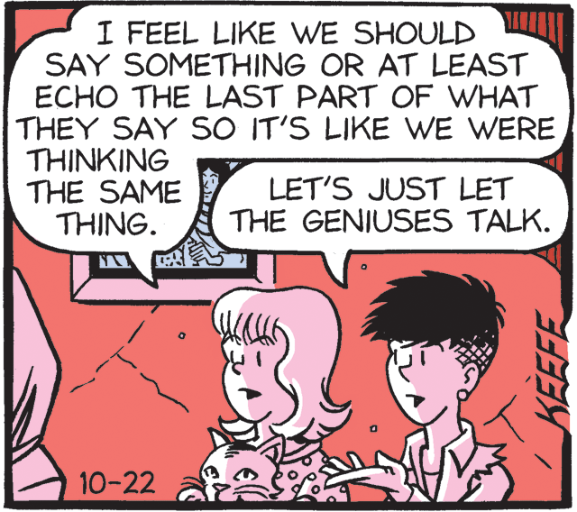 Publication OCR: I FEEL LIKE WE SHOULD SAY SOMETHING OR AT LEAST ECHO THE LAST PART OF WHAT THEY SAY SO IT'S LIKE WE WERE THINKING THE SAME THING. LET'S JUST LET THE GENIUSES TALK. 10-22 KEEFE I FEEL LIKE WE SHOULD SAY SOMETHING OR AT LEAST ECHO THE LAST PART OF WHAT THEY SAY SO IT'S LIKE WE WERE THINKING THE SAME THING. LET'S JUST LET THE GENIUSES TALK. 10-22 KEEFE