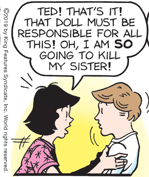 Interaction OCR: TED! THAT'S IT! THAT DOLL MUST BE RESPONSIBLE FOR ALL THIS! OHI AM SO GOING TO KILL MY SISTER! ©2019 by King Features SyndicateInc. World rights reserved. TED! THAT'S IT! THAT DOLL MUST BE RESPONSIBLE FOR ALL THIS! OHI AM SO GOING TO KILL MY SISTER! ©2019 by King Features SyndicateInc. World rights reserved.