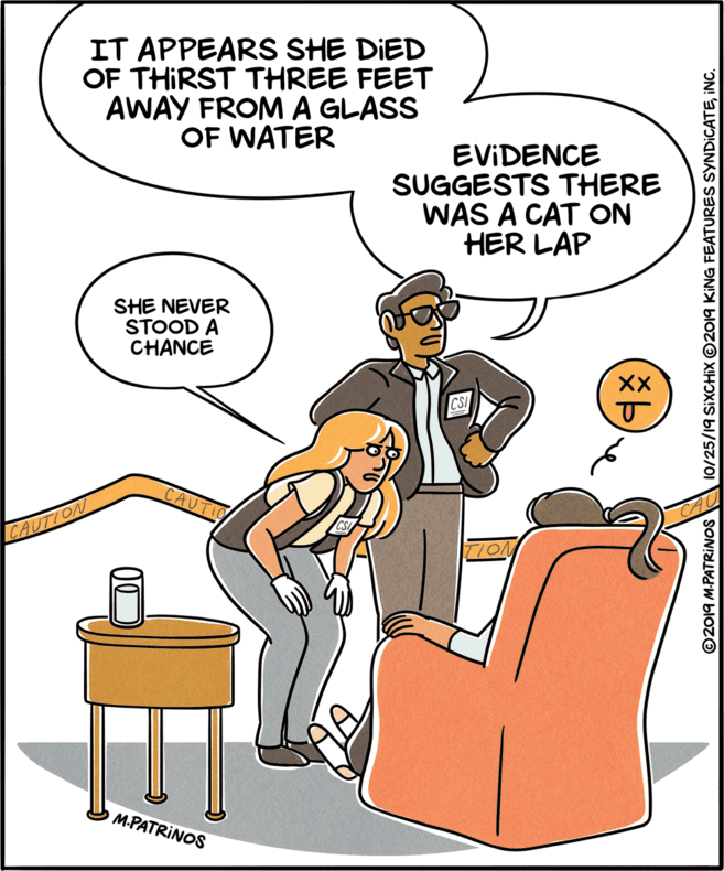 Art OCR: IT APPEARS SHE DIED OF THIRST THREE FEET AWAY FROM A GLASS OF WATER EVIDENCE SUGGESTS THERE WAS A CAT ON HER LAP SHE NEVER STOOD A CHANCE XX CAUTIO CAUTION M.PATRINOS ©2019 M-PATRINOS 10/25/19 SIXCHIX ©2019 KING FEATURES SYNDICATEINC. IT APPEARS SHE DIED OF THIRST THREE FEET AWAY FROM A GLASS OF WATER EVIDENCE SUGGESTS THERE WAS A CAT ON HER LAP SHE NEVER STOOD A CHANCE XX CAUTIO CAUTION M.PATRINOS ©2019 M-PATRINOS 10/25/19 SIXCHIX ©2019 KING FEATURES SYNDICATE