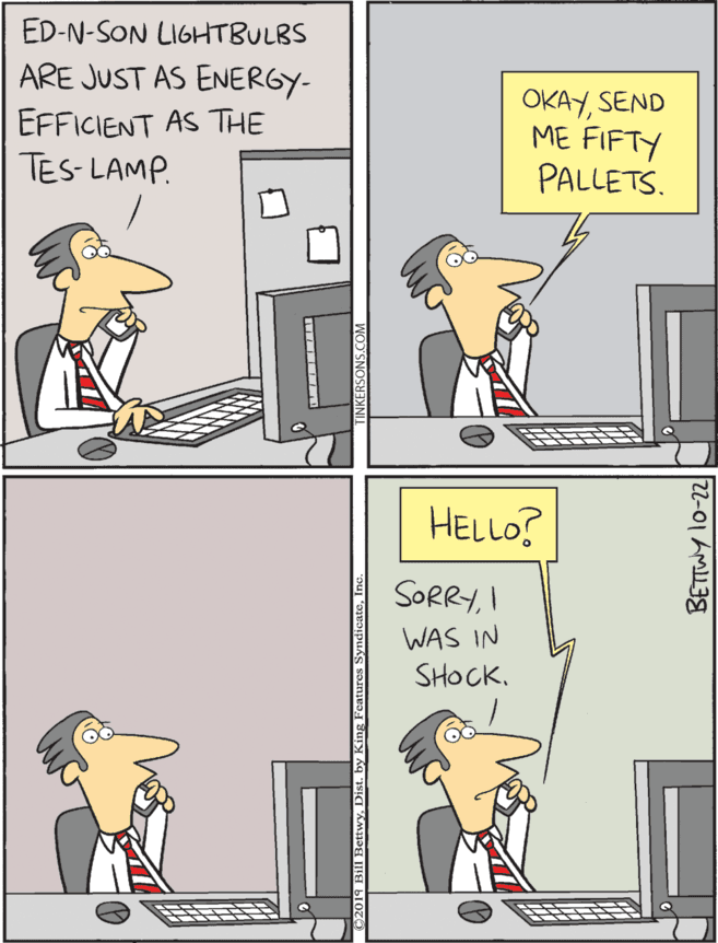 Humour OCR: ED-N-SON LIGHTBULBS HELLO? ARE JUST AS ENERGY- OKAYSEND ME FIFTY PALLETS. SORRYI EFFICIENT AS THE TES- LAMP. WAS IN SHOCKDist. ng Features SyndiantoInc |22-01 ?M138 ED-N-SON LIGHTBULBS HELLO? ARE JUST AS ENERGY- OKAYSEND ME FIFTY PALLETS. SORRYI EFFICIENT AS THE TES- LAMP. WAS IN SHOCKBill RettwyDist. ng Features SyndiantoInc | 22-01 ? M138