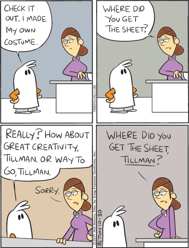 Conversation OCR: REALLY? How ABOUT GREAT CREATIVITYTILLMAN. OR WAY TO GoTILLMAN. CHECK IT OUT. I MADE WHERE DID You GET THE SHEET? WHERE DID YOu GET THE SHEETTILLMAN? My OWN COSTUME. SORRY. REALLY? How ABOUT GREAT CREATIVITYTILLMAN. OR WAY TO GoTILLMAN. CHECK IT OUT. I MADE WHERE DID You GET THE SHEET? WHERE DID YOu GET THE SHEETTILLMAN? My OWN COSTUME. SORRY.