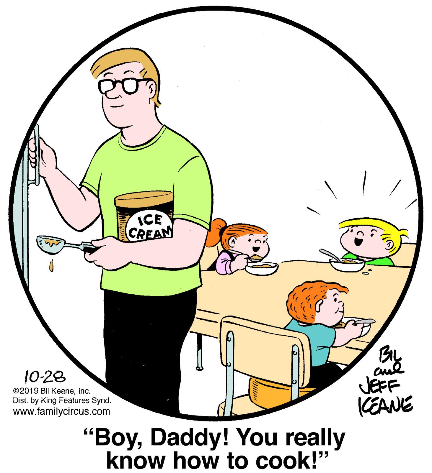 Sharing OCR: ICE CREAN 10-28 JEFF KEANE ©2019 Bil KeaneInc. Dist. by King Features Synd. www.familycircus.com "BoyDaddy! You really know how to cook!" ICE CREAN 10-28 JEFF KEANE ©2019 Bil KeaneInc. Dist. by King Features Synd. www.familycircus.com "BoyDaddy! You really know how to cook!"