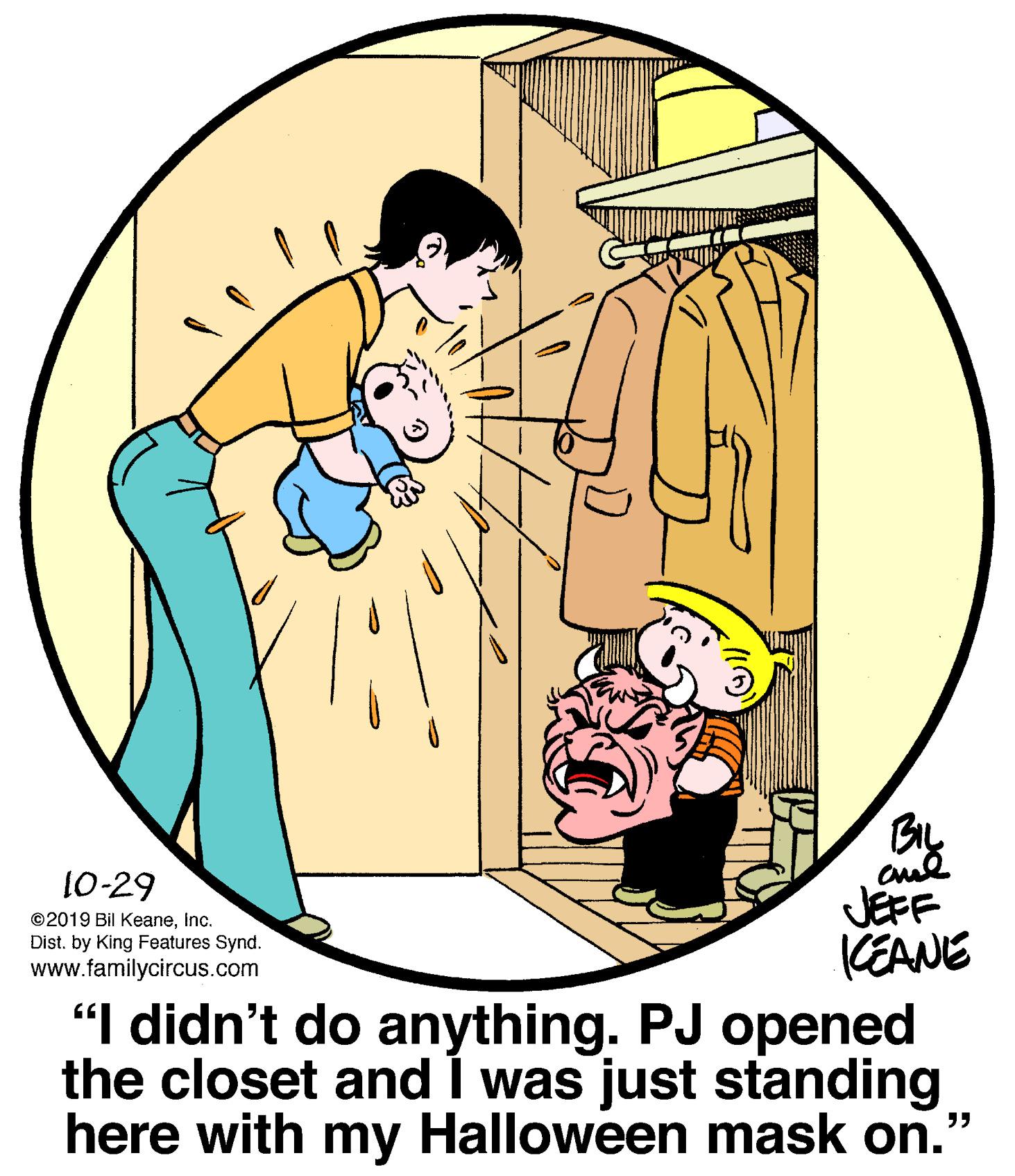 Font OCR: 10-29 JEFF KEANE "I didn't do anything. PJ opened the closet and I was just standing here with my Halloween mask on." ©2019 Bil Keaneinc. Dist. by King Features Synd. www.familycircus.com 10-29 JEFF KEANE "I didn't do anything. PJ opened the closet and I was just standing here with my Halloween mask on." ©2019 Bil Keaneinc. Dist. by King Features Synd. www.familycircus.com