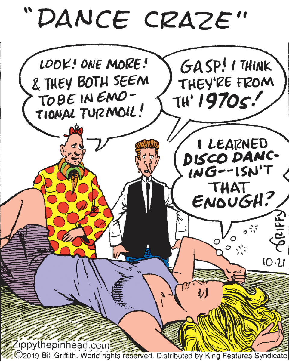 Conversation OCR: "DANCE CRAZE" GASP! I THINK THEY'RE FROM TH' 1970s! LOOK! ONE MORE! & THEY BOTH SEEM TOBE IN EM0- TIONAL TURMOL! I LEARNED DISCO DANC- ING--ISN'T THAT ENOUGH? 10-21 Zippythepinhead.com ©2019 Bill Griffith. World rights reserved. Distributed by King Features Syndicatel "DANCE CRAZE" GASP! I THINK THEY'RE FROM TH' 1970s! LOOK! ONE MORE! & THEY BOTH SEEM TOBE IN EM0- TIONAL TURMOL! I LEARNED DISCO DANC- ING--ISN'T THAT ENOUGH? 10-21 Zippythepinhead.com ©2019 Bill Griffith. World rights reserved. Distributed by King Features Syndicatel