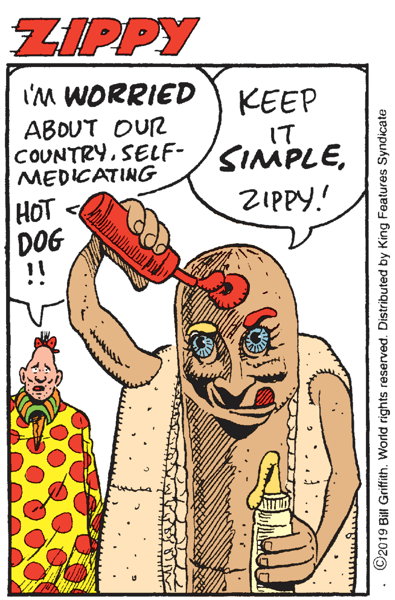 Fiction OCR: ZIPPY I'M WORRIED KEEP ABOUT OUR COUNTRYMEDICATING IT ZIPPY. HOT DOG !! ? ?????????5 ©2019 Bill Griffith. World rights reserved. Distributed by King Features Syndicate ZIPPY I'M WORRIED KEEP ABOUT OUR COUNTRYMEDICATING IT ZIPPY. HOT DOG !! ? ?????????5 ©2019 Bill Griffith. World rights reserved. Distributed by King Features Syndicate