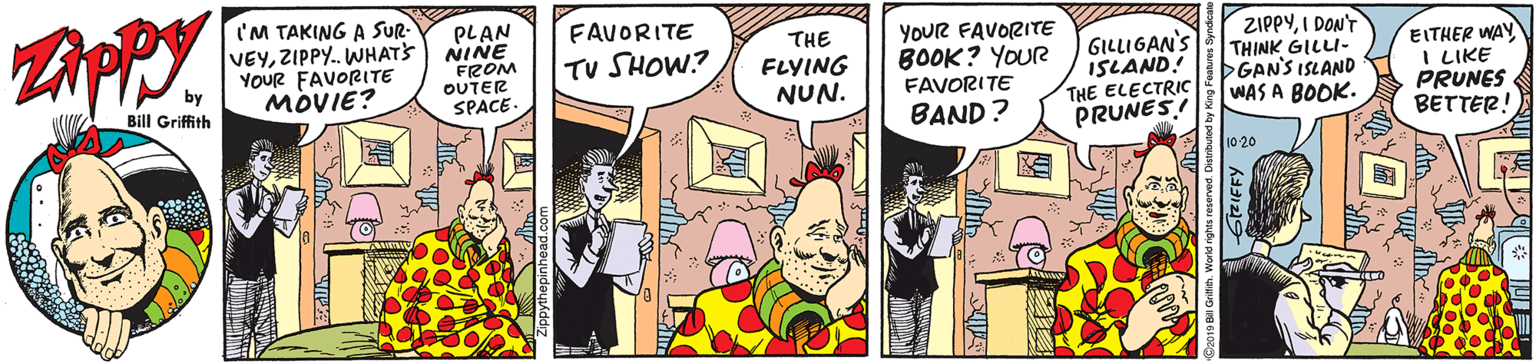 Comics OCR: I'M TAKING A SUR- VEYZIPPY. WHATS YOUR FAVORITE MOVIE? PLAN NINE FROM OUTER SPACE FAVORITE THE FLYING NUN. YOUR FAVORITE BOOK? YOUR FAVORITE GILLIGAN'S ISLAND! THE ELECTRIC PRUNES! ZIPPYI DONT THINK GILLI- GAN'S ISLAND WAS A BOOK. EITHER WAY I LIKE PRUNES BETTER! TV SHOW? Bill Griffith BAND? 1020 I'M TAKING A SUR- VEYZIPPY. WHATS YOUR FAVORITE MOVIE? PLAN NINE FROM OUTER SPACE FAVORITE THE FLYING NUN. YOUR FAVORITE BOOK? YOUR FAVORITE GILLIGAN'S ISLAND! THE ELECTRIC PRUNES! ZIPPYI DONT THINK GILLI- GAN'S ISLAND WAS A BOOK. EITHER WAY I LIKE PRUNES BETTER! TV SHOW? Bill Griffith BAND? 1020