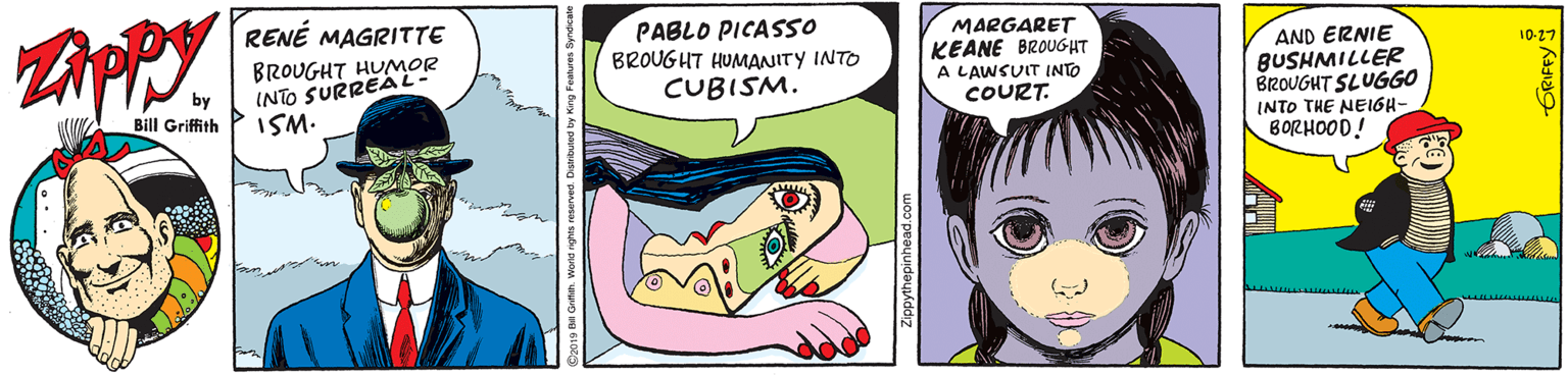 Animated cartoon OCR: RENÉ MAGRITTE BROUGHT HUMOR INTO SURREAL- ISM. PABLO PICASSO BROUGHT HUMANITY INTO CUBISM. MARGARET KEANE BROUGHT A LAWSUIT INTO COURT. AND ERNIE BUSHMILLER BROUGHT SLUGGO 10-27 by Bill Griffith INTO THE NEIGH- BORHOOD! RENÉ MAGRITTE BROUGHT HUMOR INTO SURREAL- ISM. PABLO PICASSO BROUGHT HUMANITY INTO CUBISM. MARGARET KEANE BROUGHT A LAWSUIT INTO COURT. AND ERNIE BUSHMILLER BROUGHT SLUGGO 10-27 by Bill Griffith INTO THE NEIGH- BORHOOD!