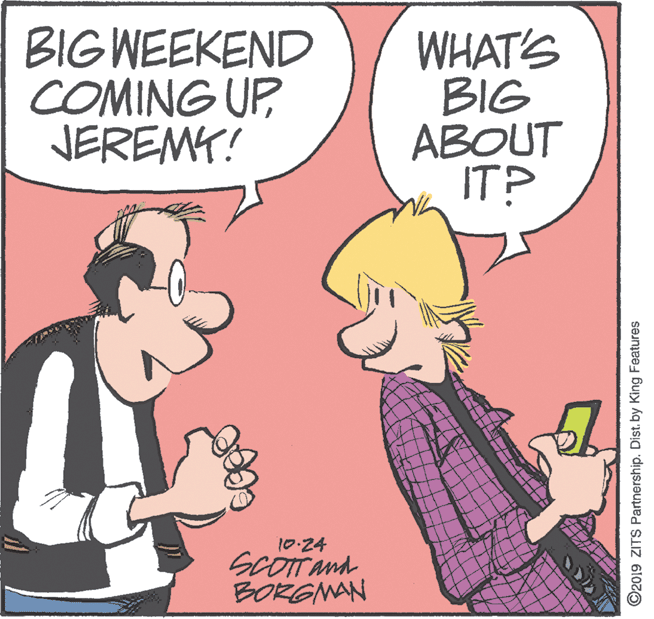 Handwriting OCR: BIG WEEKEND COMING UP JEREMY! WHAT'S BIG ABOUT IT? 10:24 SCOTT and BORGNAN ©2019 ZITS Partnership. Dist. by King Features BIG WEEKEND COMING UP JEREMY! WHAT'S BIG ABOUT IT? 10:24 SCOTT and BORGNAN ©2019 ZITS Partnership. Dist. by King Features