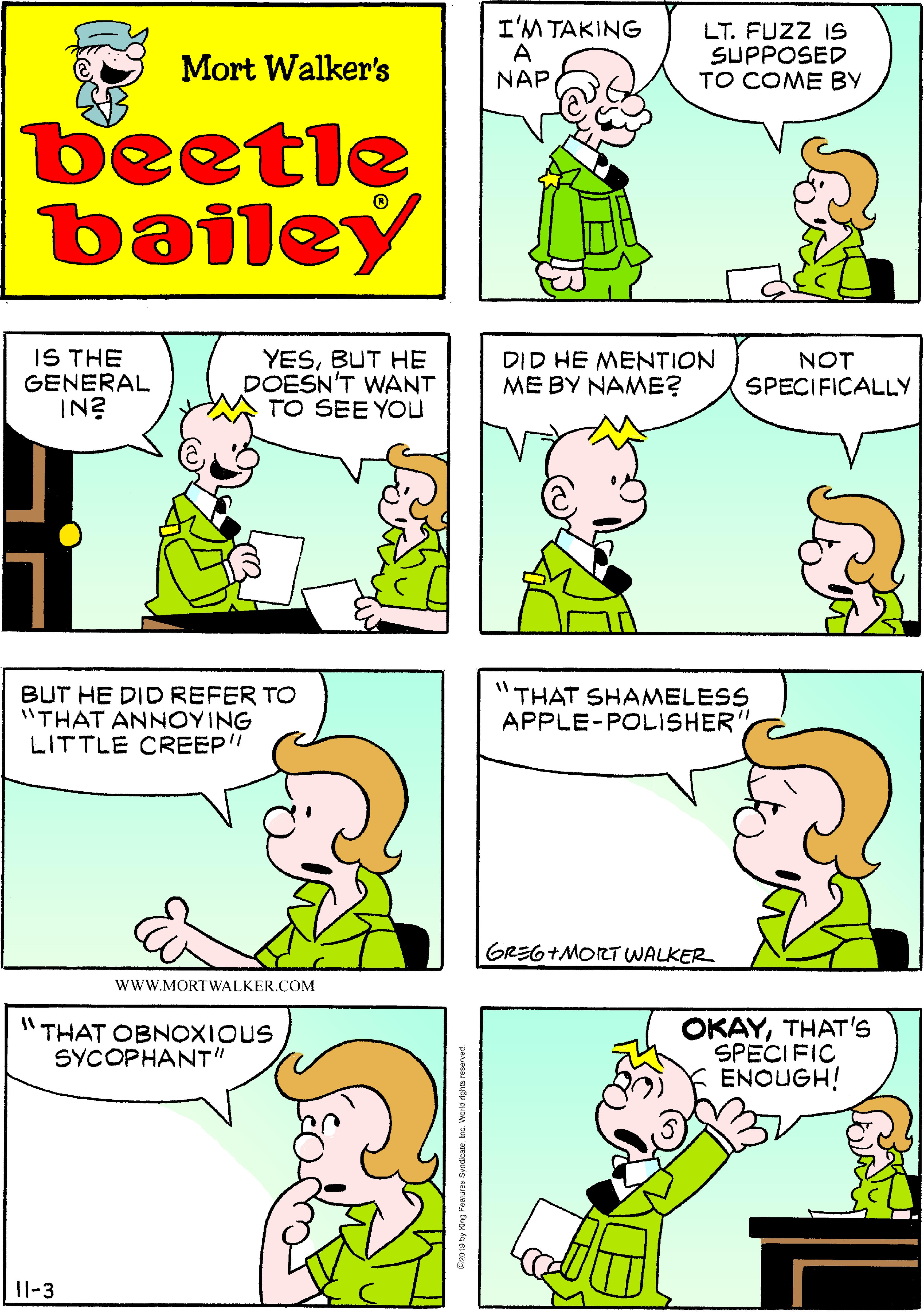 Product OCR: I'M TAKING A NAP LT. FUZZ IS SUPPOSED TO COME BY Mort Walker's beetle bailey IS THE GENERAL IN? YESBUT HE DOESN'T WANT TO SEE YOu DID HE MENTION ME BY NAME? NOT SPECIFICALLY BUT HE DID REFER TO "THAT ANNOYING LITTLE CREEP" "THAT SHAMELESS APPLE-POLISHER GREG+MORT WALKER wwW.MORTWALKER.COM "THAT OBNOXIOUS SYCOPHANT" OKAYTHAT'S SPECIFIC ENOUGH! 11-3 renrts tyndcanre wens ngtas reserved I'M TAKING A NAP LT. FUZZ IS SUPPOSED TO COME BY Mort Walker's beetle bailey IS THE GENERAL IN? YESBUT HE DOESN'T WANT TO SEE YOu DID HE MENTION ME BY NAME? NOT SPECIFICALLY BUT HE DID REFER TO "THAT ANNOYING LITTLE CREEP" "THAT SHAMELESS APPLE-POLISHER GREG+MORT WALKER wwW.MORTWALKER.COM "THAT OBNOXIOUS SYCOPHANT" OKAYTHAT'S SPECIFIC ENOUGH! 11-3 renrts tyndcanre wens ngtas reserved