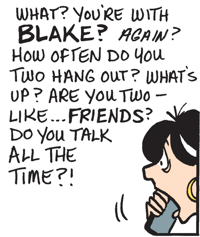 Line art OCR: WHAT? You'RE WITH BLAKE? AGAIN? How OFTEN D0 You TwO HANG OUT? WHAT'S UP? ARE YOu TWo - LIKE...FRIENDS? DO You TALK ALL THE TIME?! WHAT? You'RE WITH BLAKE? AGAIN? How OFTEN D0 You TwO HANG OUT? WHAT'S UP? ARE YOu TWo - LIKE...FRIENDS? DO You TALK ALL THE TIME?!