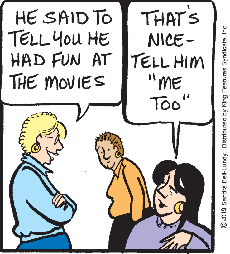 Cartoon OCR: HE SAID TO THAT'S TELL You HE NICE- HAD FUN AT TELL HIM "ME To" THE MOVIES ©2019 Sandra Bell-Lundy. Distributed by King Features SyndicateInc. HE SAID TO THAT'S TELL You HE NICE- HAD FUN AT TELL HIM "ME To" THE MOVIES ©2019 Sandra Bell-Lundy. Distributed by King Features Syndicate