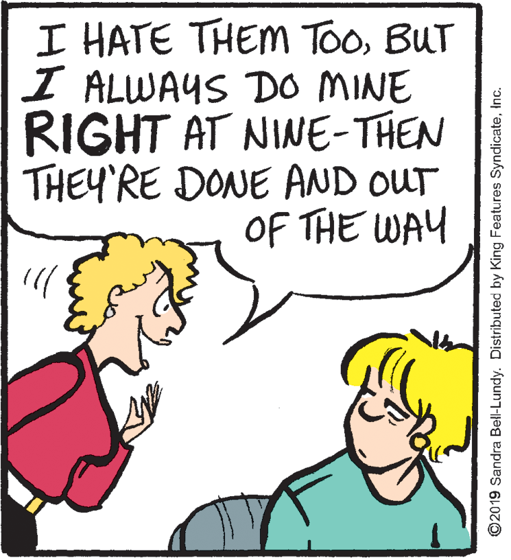 Interaction OCR: I HATE THEM TooBUT I ALWAYS DO MINE RIGHT AT NINE-THEN THEY'RE DONE AND OUT OF THE WAY ©2019 Sandra Bell-Lundy. Distributed by King Features SyndicateInc. I HATE THEM TooBUT I ALWAYS DO MINE RIGHT AT NINE-THEN THEY'RE DONE AND OUT OF THE WAY ©2019 Sandra Bell-Lundy. Distributed by King Features Syndicate