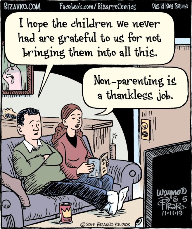 Fiction OCR: BIZARRO.COM Facebook.com/BizarroComics Dist 9 King features I hope the children we never had are grateful to us for not bringing them into all this. Non-parenting is a thankless job. Wayno® © 2019 BIZARRO STUDIOS BIZARRO.COM Facebook.com/BizarroComics Dist 9 King features I hope the children we never had are grateful to us for not bringing them into all this. Non-parenting is a thankless job. Wayno® © 2019 BIZARRO STUDIOS