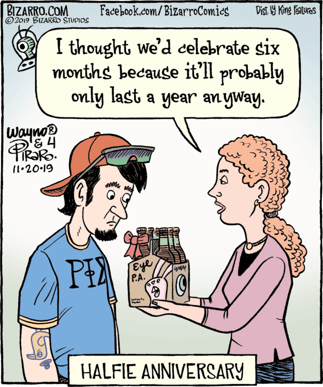 Sharing OCR: BIZARRO.COM © 2019 BIZARRO STUDIOS Facebook.com/BizarroComies Dist. 9 King Faturas I thought we'd celebrate six months because it'll probably only last a year an yway. Wayno® 11.20-19 PE Eye P.A. HALFIE ANNIVERSARY BIZARRO.COM © 2019 BIZARRO STUDIOS Facebook.com/BizarroComies Dist. 9 King Faturas I thought we'd celebrate six months because it'll probably only last a year an yway. Wayno® 11.20-19 PE Eye P.A. HALFIE ANNIVERSARY