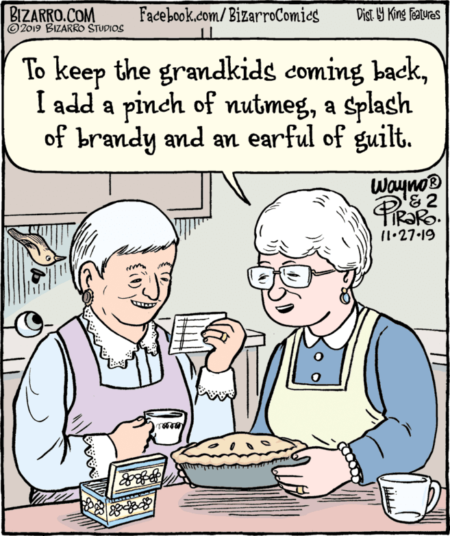 Gesture OCR: BIZARRO.COM © 2019 BIZARRO STUDIOS Facebook.com/BizarroComics Dist Y King Features To keep the grandkids coming backa Splash of brandy and an earful of guilt. Wayno® & 2 11.27.19 BIZARRO.COM © 2019 BIZARRO STUDIOS Facebook.com/BizarroComics Dist Y King Features To keep the grandkids coming backI add a pinch of nutmega Splash of brandy and an earful of guilt. Wayno® & 2 11.27.19
