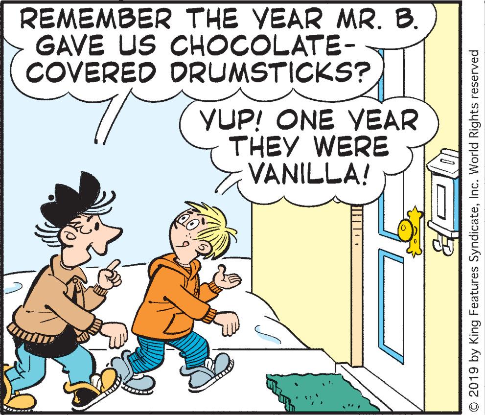 People OCR: REMEMBER THE YEAR MR. B. GAVE US CHOCOLATE- COVERED DRUMSTICKS? YUP! ONE YEAR THEY WERE VANILLA! © 2019 by King Features SyndicateInc. World Rights reserved REMEMBER THE YEAR MR. B. GAVE US CHOCOLATE- COVERED DRUMSTICKS? YUP! ONE YEAR THEY WERE VANILLA! © 2019 by King Features SyndicateInc. World Rights reserved