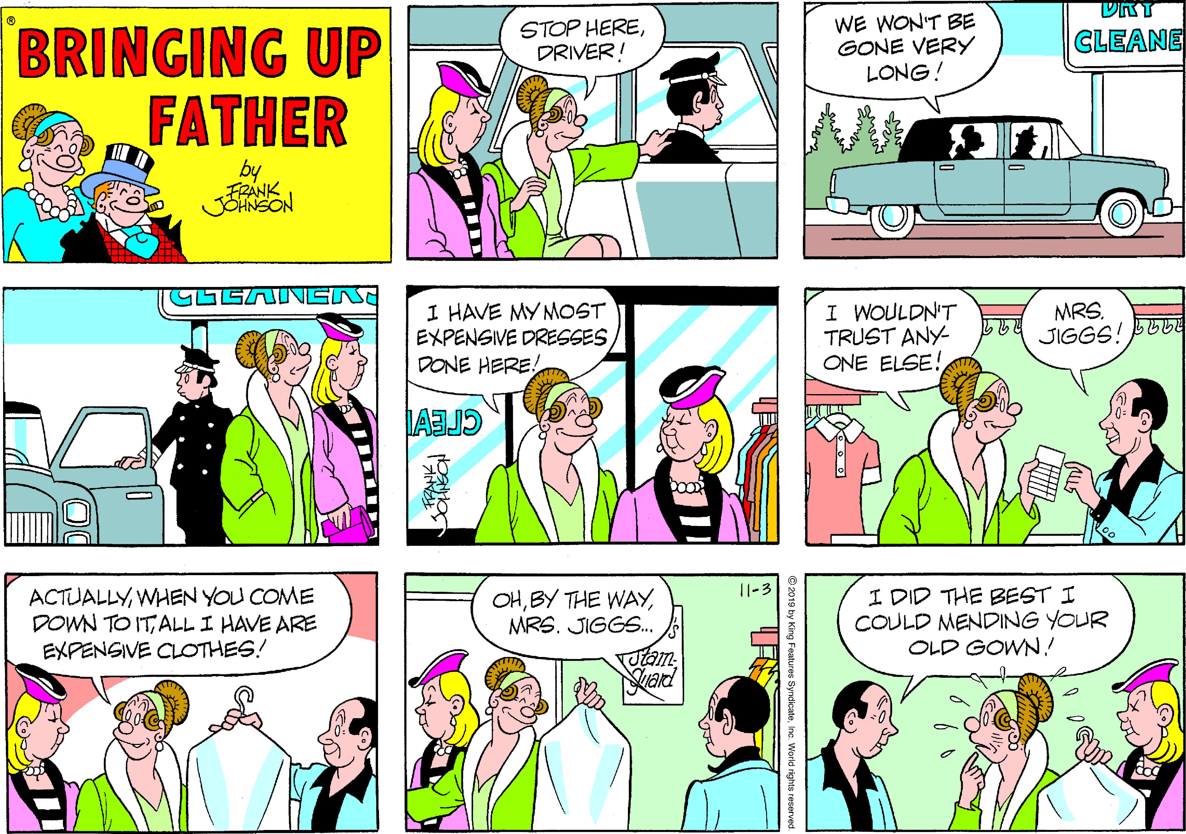 Magenta OCR: STOP HEREDRIVER! WE WON'T BE GONE VERY LONG! BRINGING UP FATHER CLEANE by FRANK JOHNSON I HAVE MY MOST EXPENSIVE DRESSES DONE HERE! I WOULDN'T TRUST ANY- ONE ELSE! MRS. JIGGS! BU6E 29 11-3 ACTUALLYWHEN YOU COME DOWN TO ITALL I HAVE ARE EXPENSIVE CLOTHES! OHMRS. JIGGS.. utam- I DID THE BEST I COULD MENDING YOUR OLD GOWN! STOP HEREDRIVER! WE WON'T BE GONE VERY LONG! BRINGING UP FATHER CLEANE by FRANK JOHNSON I HAVE MY MOST EXPENSIVE DRESSES DONE HERE! I WOULDN'T TRUST ANY- ONE ELSE! MRS. JIGGS! BU6E 29 11-3 ACTUALLYWHEN YOU COME DOWN TO ITALL I HAVE ARE EXPENSIVE CLOTHES! OHBY THE WAYMRS. JIGGS.. utam- I DID THE BEST I COULD MENDING YOUR OLD GOWN!