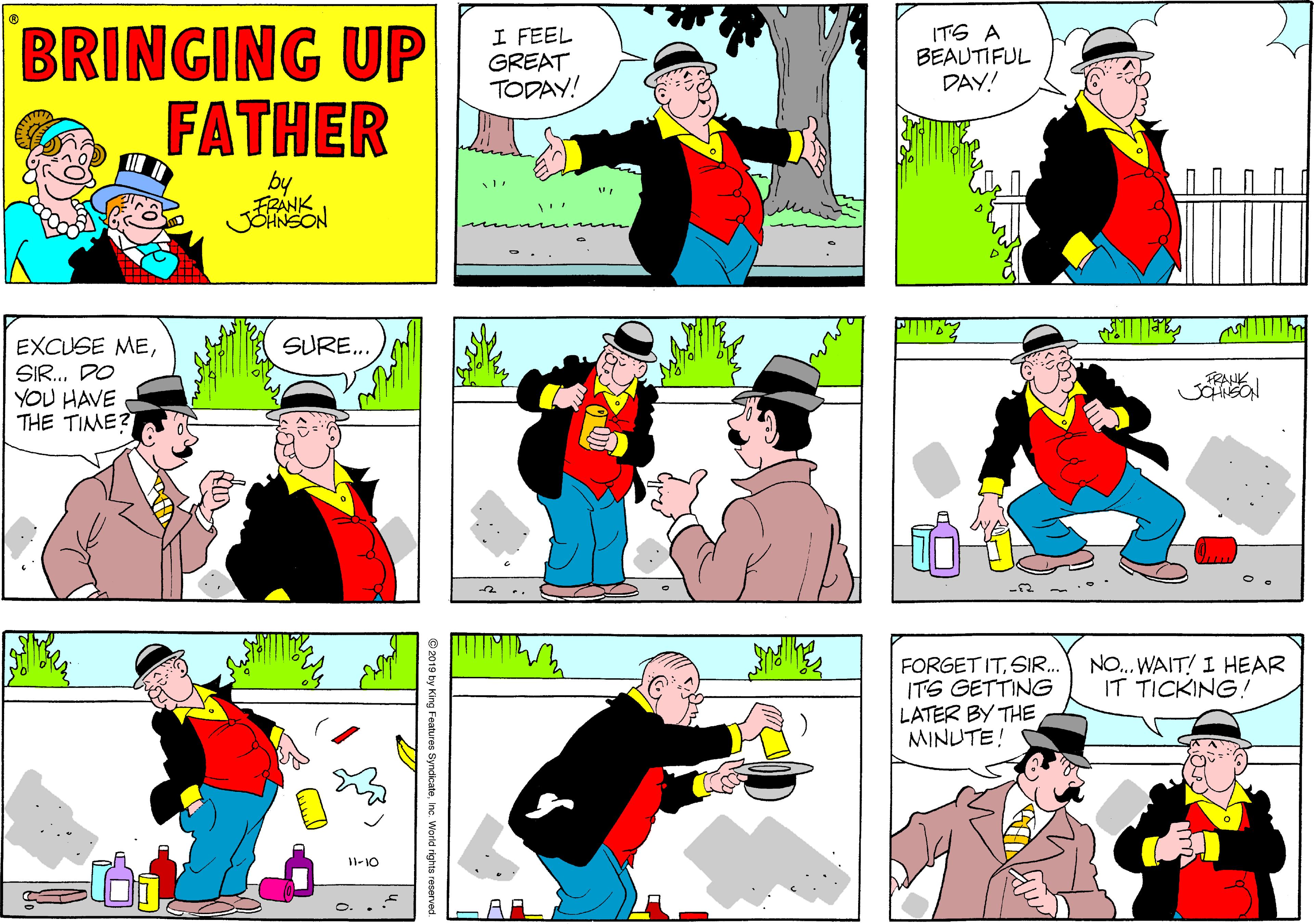 Sharing OCR: BRINGING UP FATHER I FEEL GREAT TODAY! ITS A BEAUTIFUL DAY! by JOHNSON SURE.. EXCUSE MESIR. DO YOU HAVE THE TIME? FRAHK NO.. WAIT! I HEAR IT TICKING! FORGET ITSIR.. ITS GETTING LATER BY THE MINUTE! 11-10 O 2019 by H icateInc. World rights reserve BRINGING UP FATHER I FEEL GREAT TODAY! ITS A BEAUTIFUL DAY! by JOHNSON SURE.. EXCUSE MESIR. DO YOU HAVE THE TIME? FRAHK NO.. WAIT! I HEAR IT TICKING! FORGET ITSIR.. ITS GETTING LATER BY THE MINUTE! 11-10 O 2019 by H icateInc. World rights reserve