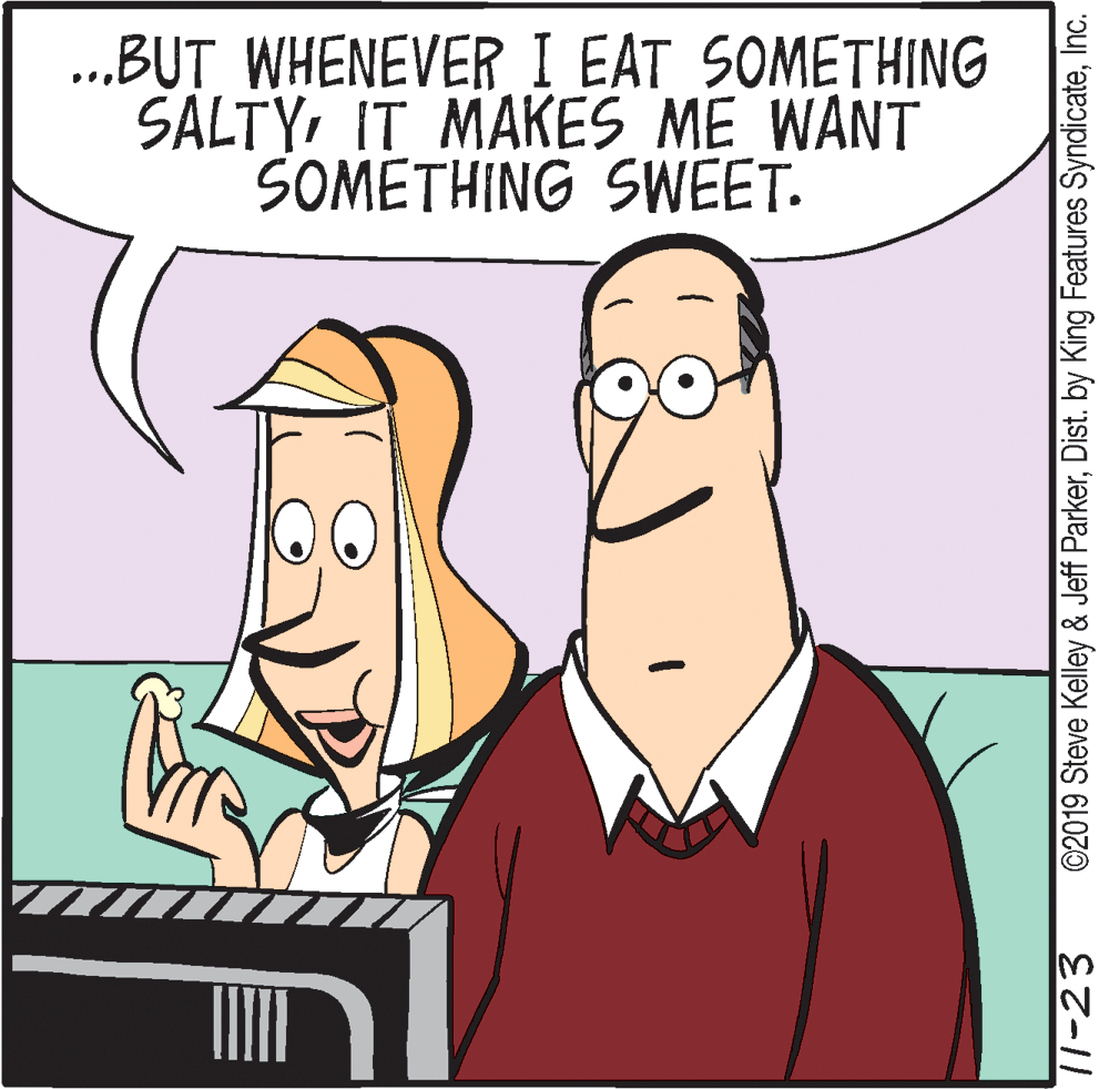 Cartoon OCR: .BUT WHENEVER I EAT SOMETHING SALTYIT MAKES ME WANT SOMETHING SWEET. 11-23 ©2019 Steve Kelley & Jeff ParkerInc. .BUT WHENEVER I EAT SOMETHING SALTYIT MAKES ME WANT SOMETHING SWEET. 11-23 ©2019 Steve Kelley & Jeff ParkerDist. by King Features Syndicate
