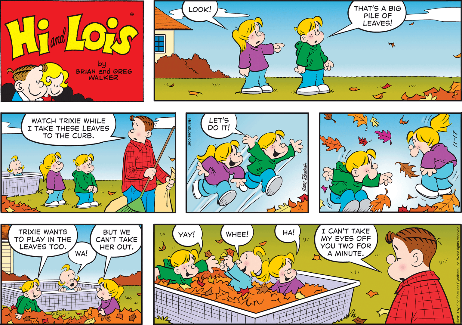 Rectangle OCR: THAT'S A BIG PILE OF LEAVES! LOOK! Hi Lois T and by BRIAN and GREG WALKER WATCH TRIXIE WHILE I TAKE THESE LEAVES TO THE CURB. LET'S DO IT! I CAN'T TAKE MY EYES OFF YOU TWO FOR A MINUTE. ??! TRIXIE WANTS TO PLAY IN THE LEAVES TOO. BUT WE CAN'T TAKE HER OUT. YAY! WHEE! WA! HiandLois.com THAT'S A BIG PILE OF LEAVES! LOOK! Hi Lois T and by BRIAN and GREG WALKER WATCH TRIXIE WHILE I TAKE THESE LEAVES TO THE CURB. LET'S DO IT! I CAN'T TAKE MY EYES OFF YOU TWO FOR A MINUTE. ??! TRIXIE WANTS TO PLAY IN THE LEAVES TOO. BUT WE CAN'T TAKE HER OUT. YAY! WHEE! WA! HiandLois.com