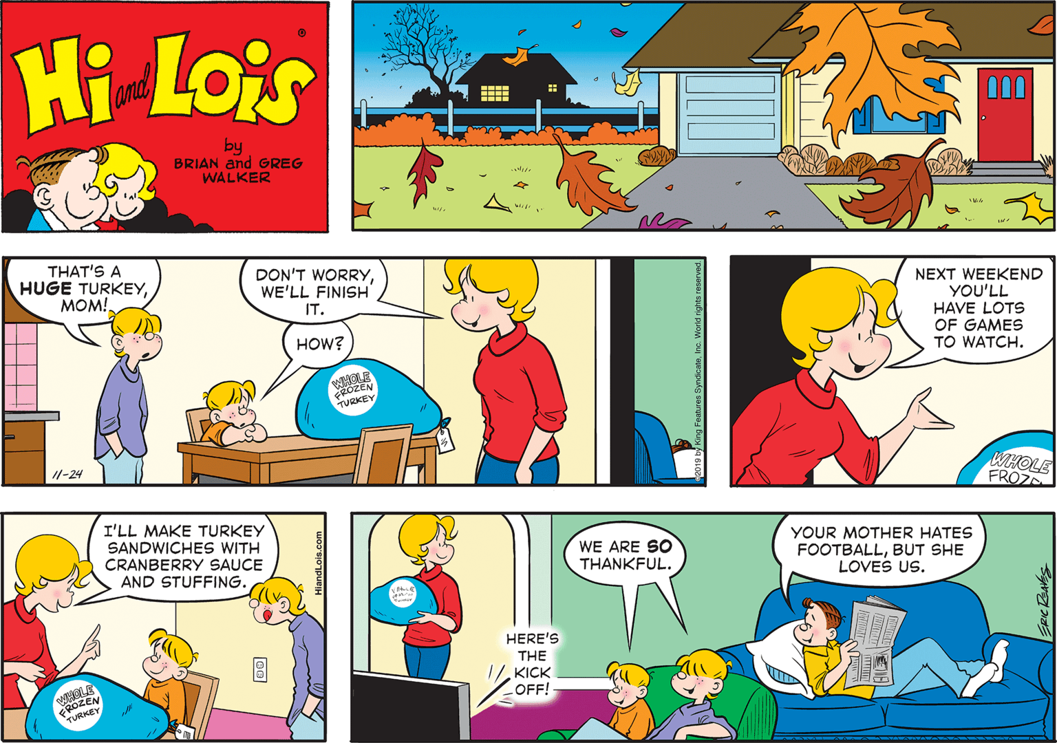 Mode of transport OCR: Hi Lois amd by BRIAN and GREG WALKER THAT'S A HUGE TURKEYMOM! DON'T WORRYWE'LL FINISH NEXT WEEKEND YOU'LL HAVE LOTS OF GAMES TO WATCH. IT. HOW? TURKEY 11-24 WHOLE FROZD I'LL MAKE TURKEY SANDWICHES WITH CRANBERRY SAUCE AND STUFFING. YOUR MOTHER HATES FOOTBALLBUT SHE LOVES US. WE ARE SO THANKFUL. HERE'S THE 1/KICK OFF! WHOLE 2OZEN TURKE HiandLois.com Hi Lois amd by BRIAN and GREG WALKER THAT'S A HUGE TURKEYMOM! DON'T WORRYWE'LL FINISH NEXT WEEKEND YOU'LL HAVE LOTS OF GAMES TO WATCH. IT. HOW? TURKEY 11-24 WHOLE FROZD I'LL MAKE TURKEY SANDWICHES WITH CRANBERRY SAUCE AND STUFFING. YOUR MOTHER HATES FOOTBALLBUT SHE LOVES US. WE ARE SO THANKFUL. HERE'S THE 1/KICK OFF! WHOLE 2OZEN TURKE HiandLois.com