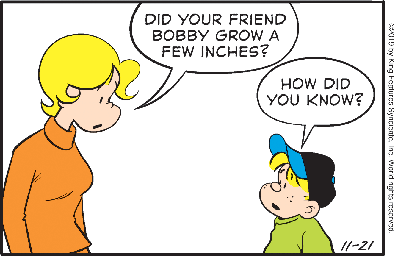 Human OCR: DID YOUR FRIEND BOBBY GROW A FEW INCHES? HOW DID YOU KNOW? //-21 ©2019 by King Features SyndicateInc. World rights reserved. DID YOUR FRIEND BOBBY GROW A FEW INCHES? HOW DID YOU KNOW? //-21 ©2019 by King Features SyndicateInc. World rights reserved.