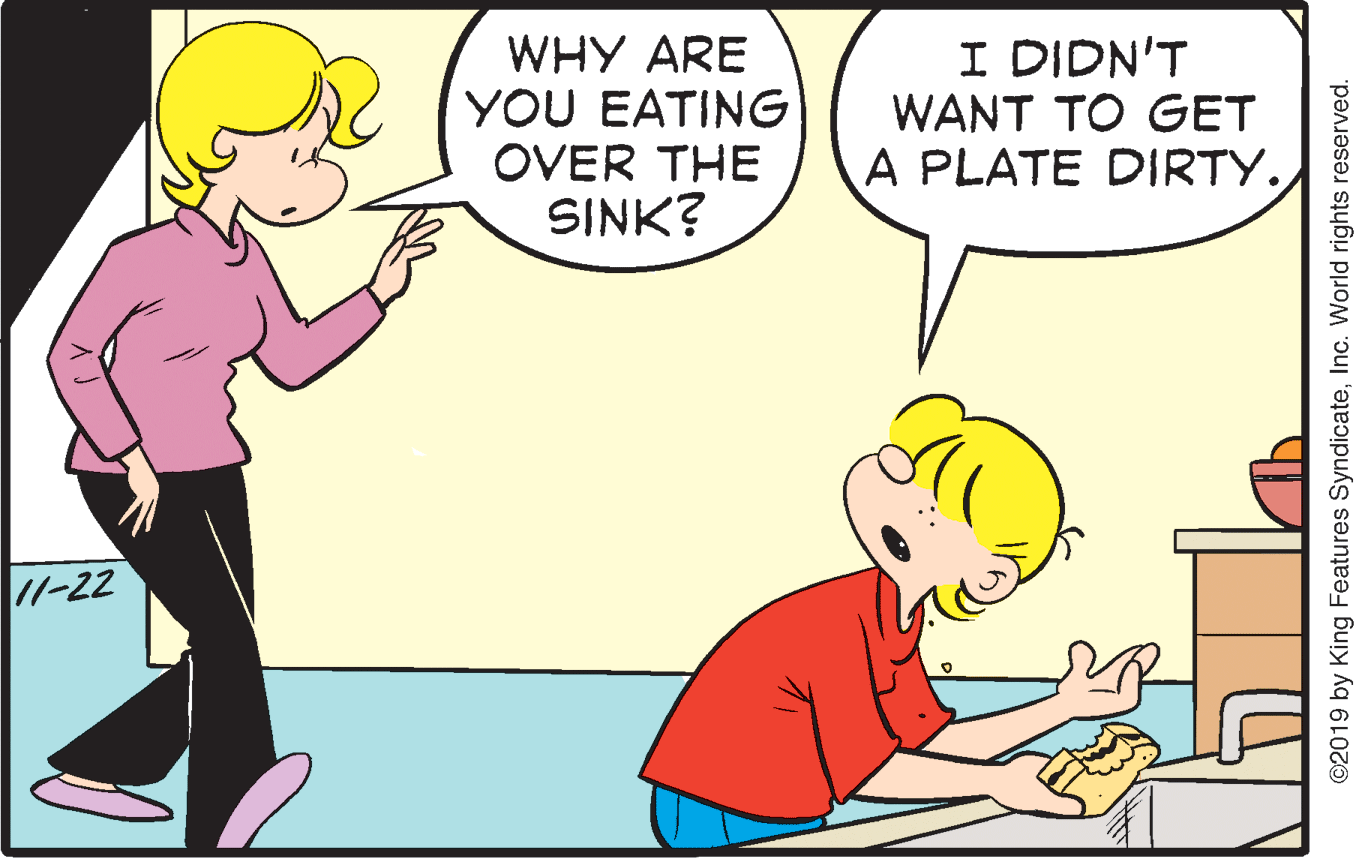 Happy OCR: WHY ARE YOU EATING OVER THE SINK? I DIDN'T WANT TO GET A PLATE DIRTY. 11-22 ©2019 by King Features SyndicateInc. World rights reserved. WHY ARE YOU EATING OVER THE SINK? I DIDN'T WANT TO GET A PLATE DIRTY. 11-22 ©2019 by King Features SyndicateInc. World rights reserved.