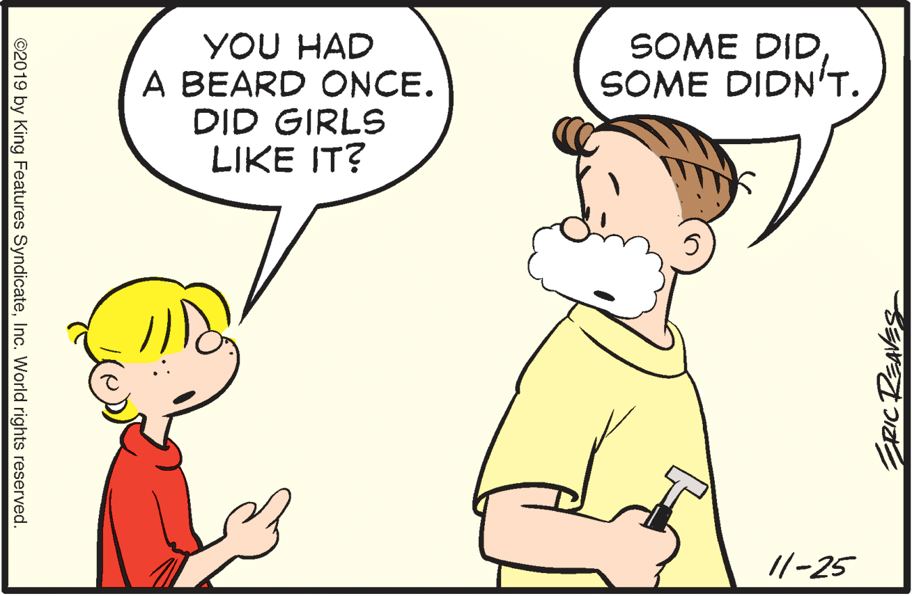 Organism OCR: YOU HAD A BEARD ONCE. DID GIRLS LIKE IT? SOME DIDSOME DIDNT. //-25 ©2019 by King Features SyndicateInc. World rights reserved. YOU HAD A BEARD ONCE. DID GIRLS LIKE IT? SOME DIDSOME DIDNT. //-25 ©2019 by King Features SyndicateInc. World rights reserved.