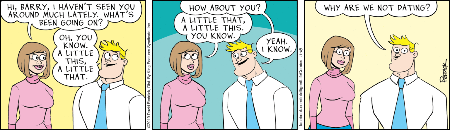 Mammal OCR: HII HAVEN'T SEEN YOU AROUND MUCH LATELY. WHAT'S BEEN GOING ON? HOW ABOUT YOU? WHY ARE WE NOT DATING? A LITTLE THATA LITTLE THIS. YOU KNOW. OHYOU KNOW. A LITTLE THISA LITTLE THAT. YEAH. I KNOW. ok.com/IntelligentLifeComics 1-18 PEDDICK HII HAVEN'T SEEN YOU AROUND MUCH LATELY. WHAT'S BEEN GOING ON? HOW ABOUT YOU? WHY ARE WE NOT DATING? A LITTLE THATA LITTLE THIS. YOU KNOW. OHYOU KNOW. A LITTLE THISA LITTLE THAT. YEAH. I KNOW. ok.com/IntelligentLifeComics 1-18 PEDDICK