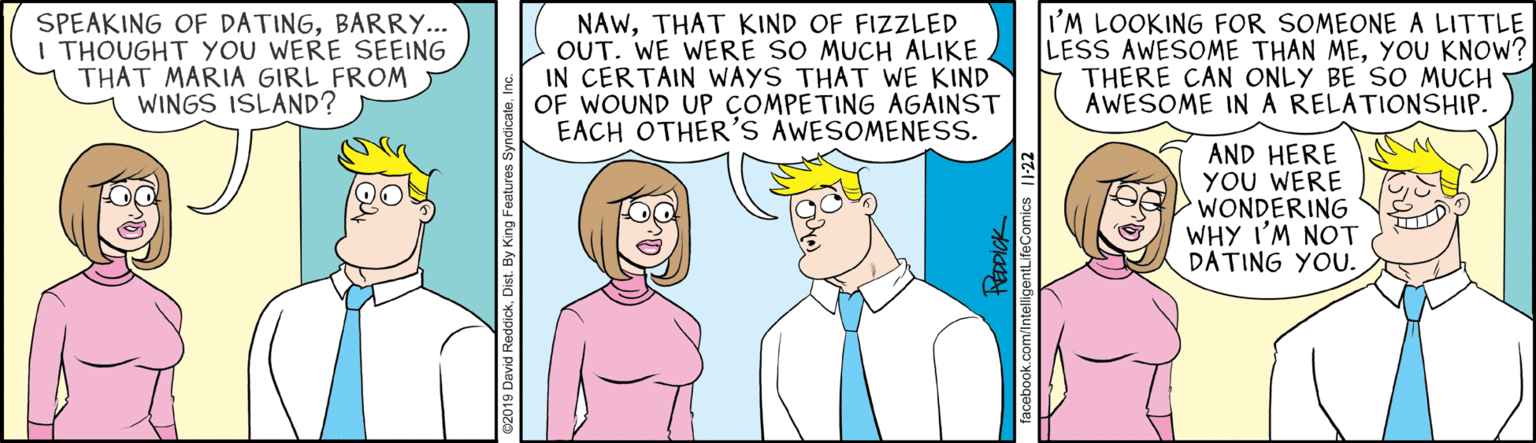 Organism OCR: SPEAKING OF DATINGBARRY... I THOUGHT YOU WERE SEEING THAT MARIA GIRL FROM WINGS ISLAND? NAWTHAT KIND OF FIZZLED OUT. WE WERE SO MUCH ALIKE IN CERTAIN WAYS THAT WE KIND OF WOUND UP COMPETING AGAINST EACH OTHER'S AWESOMENESS. I'M LOOKING FOR SOMEONE A LITTLE LESS AWESOME THAN MEYOU KNOW? THERE CAN ONLY BE SO MUCH AWESOME INA RELATIONSHIP. AND HERE YOU WERE WONDERING WHY I'M NOT DATING YOU. PÉDDICK facebook.com/IntelligentLifeComics 1-22 SPEAKING OF DATINGBARRY... I THOUGHT YOU WERE SEEING THAT MARIA GIRL FROM WINGS ISLAND? NAWTHAT KIND OF FIZZLED OUT. WE WERE SO MUCH ALIKE IN CERTAIN WAYS THAT WE KIND OF WOUND UP COMPETING AGAINST EACH OTHER'S AWESOMENESS. I'M LOOKING FOR SOMEONE A LITTLE LESS AWESOME THAN MEYOU KNOW? THERE CAN ONLY BE SO MUCH AWESOME INA RELATIONSHIP. AND HERE YOU WERE WONDERING WHY I'M NOT DATING YOU. PÉDDICK facebook.com/IntelligentLifeComics 1-22