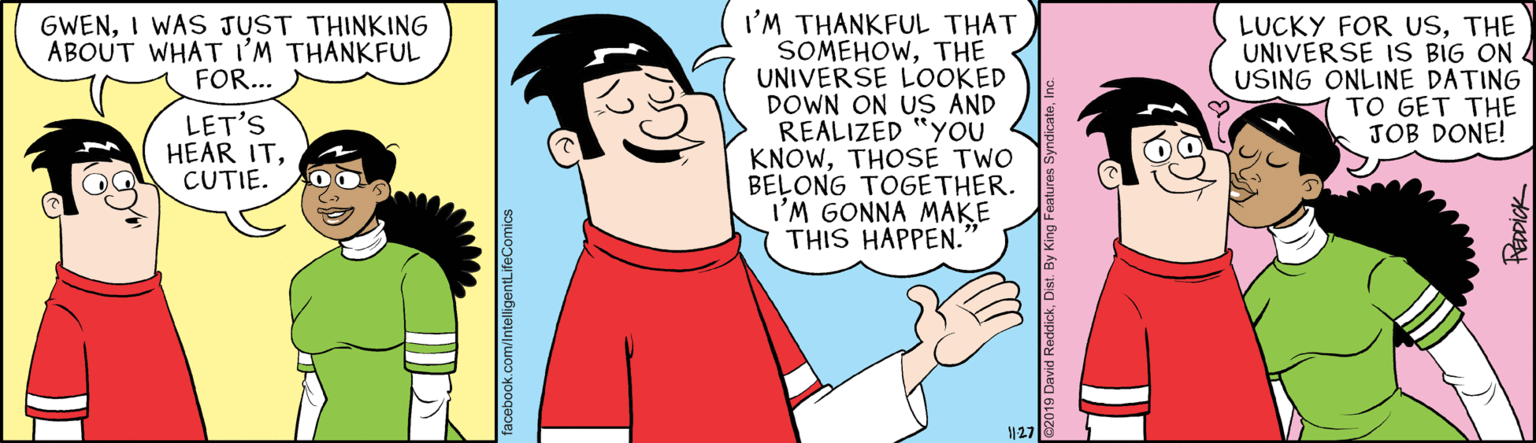 Organism OCR: I'M THANKFUL THAT SOMEHOWTHE UNIVERSE LOOKED DOWN ON US AND REALIZED "YOU KNOWTHOSE TWO BELONG TOGETHER. I'M GONNA MAKE THIS HAPPEN. LUCKY FOR USTHE UNIVERSE IS BIG ON 4 USING ONLINE DATING TO GET THE JOB DONE! GWENI WAS JUST THINKING ABOUT WHAT I'M THANKFUL FOR... LET'S HEAR ITCUTIE. 127 I'M THANKFUL THAT SOMEHOWTHE UNIVERSE LOOKED DOWN ON US AND REALIZED "YOU KNOWTHOSE TWO BELONG TOGETHER. I'M GONNA MAKE THIS HAPPEN. LUCKY FOR USTHE UNIVERSE IS BIG ON 4 USING ONLINE DATING TO GET THE JOB DONE! GWENI WAS JUST THINKING ABOUT WHAT I'M THANKFUL FOR... LET'S HEAR ITCUTIE. 127