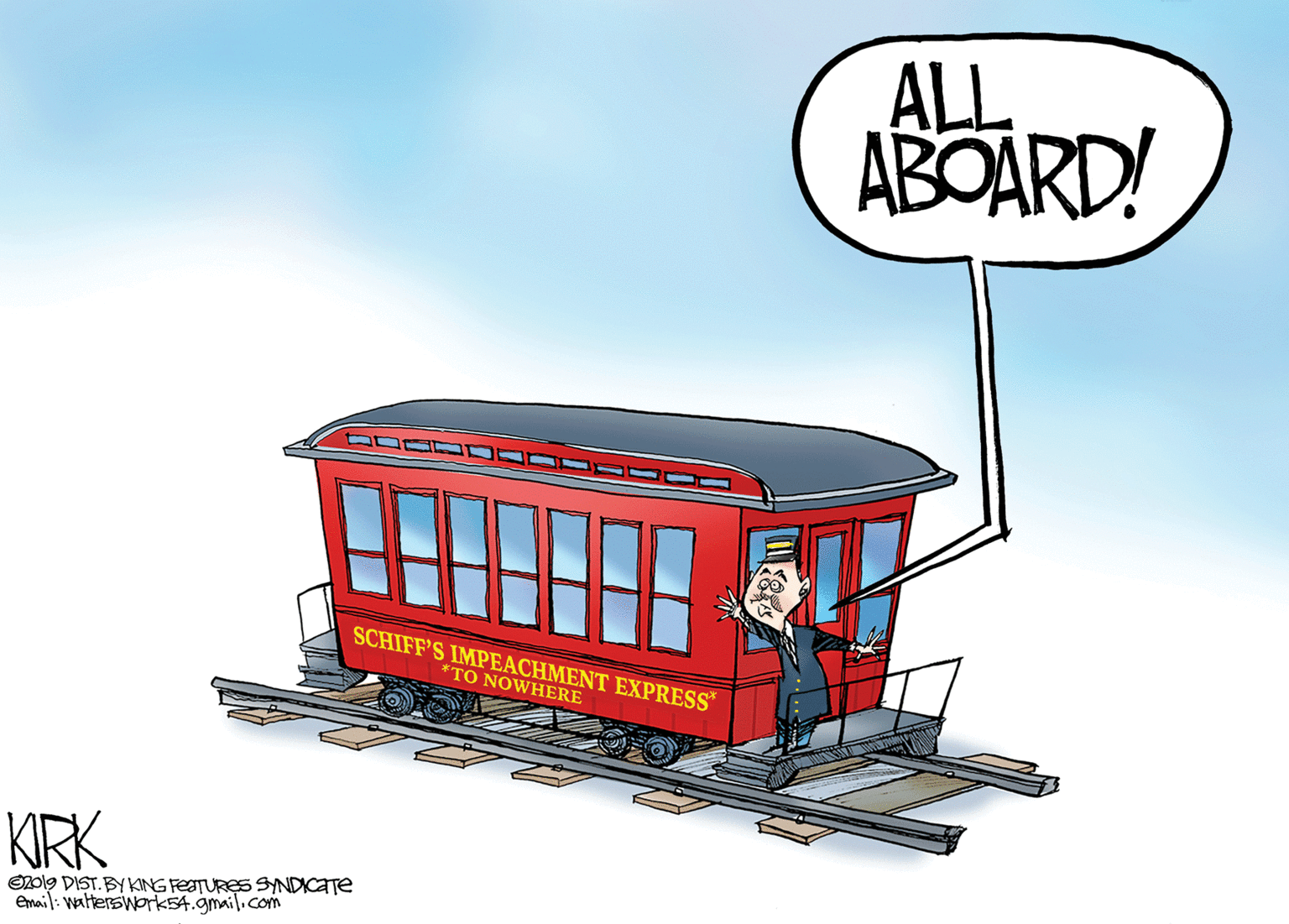 Drawing OCR: ALL ABOARD! SCHIFF'S IMPEACHMENT EXPRESS* *TO NOWHERE KIRK O2ol9 DIST. BY KING FEATURES SNDICATE Email: watterswork54.gmail.com ALL ABOARD! SCHIFF'S IMPEACHMENT EXPRESS* *TO NOWHERE KIRK O2ol9 DIST. BY KING FEATURES SNDICATE Email: watterswork54.gmail.com