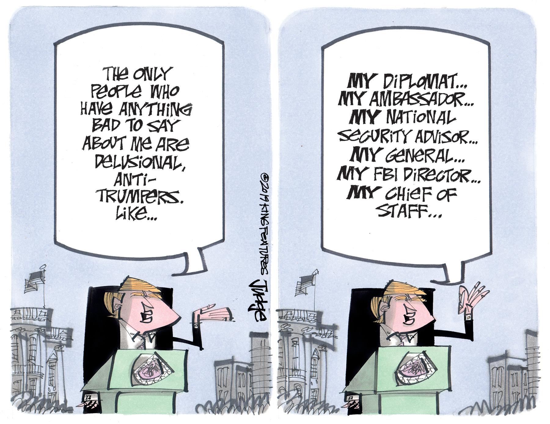 Drawing OCR: THe ONLY PEOPLE WHO HAVE ANYTHING BAD TO SAY ABOT ME ARE DELUSIONALANTI- TRUMFERS. Like. MY DIPLOVIAT.MMY AMBASSADOR. MY NATIONAL SECURITY ADVISO. MY GENERAL. MY FBI DIRECTOR. MY CHIEF OF STAFF... O2019 KINSFEATURES Tuge THe ONLY PEOPLE WHO HAVE ANYTHING BAD TO SAY ABOT ME ARE DELUSIONALANTI- TRUMFERS. Like. MY DIPLOVIAT.MMY AMBASSADOR. MY NATIONAL SECURITY ADVISO. MY GENERAL. MY FBI DIRECTOR. MY CHIEF OF STAFF... O2019 KINSFEATURES Tuge