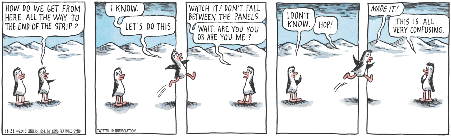 Animated cartoon OCR: I KNOW. HOW DO WE GET FROM HERE ALL THE WAY TO THE END OF THE STRIP ? WATCH IT! DON'T FALL BETWEEN THE PANELS. WAIT. ARE YOU YOU OR ARE YOU ME ? MADE IT! I DON'T KNOW. ) HOP! THIS IS ALL VERY CONFUSING. LET'S DO THIS. 11-21 02019 LINIERSDIST. BY KING FEATURES SYND. TWITTER GLINIESCARTOON I KNOW. HOW DO WE GET FROM HERE ALL THE WAY TO THE END OF THE STRIP ? WATCH IT! DON'T FALL BETWEEN THE PANELS. WAIT. ARE YOU YOU OR ARE YOU ME ? MADE IT! I DON'T KNOW. ) HOP! THIS IS ALL VERY CONFUSING. LET'S DO THIS. 11-21 02019 LINIERSDIST. BY KING FEATURES SYND. TWITTER GLINIESCARTOON