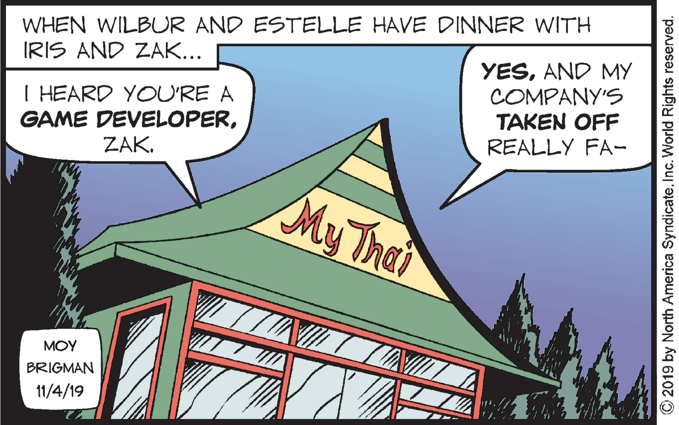 Design OCR: WHEN WILBUR AND ESTELLE HAVE DINNER WITH IRIS AND ZAK... I HEARD YOU'RE A GAME DEVELOPERZAK. YESAND MY COMPANY'S TAKEN OFF REALLY FA- My Thei MOY BRIGMAN 11/4/19 © 2019 by North America SyndicateInc. World Rights reserved. WHEN WILBUR AND ESTELLE HAVE DINNER WITH IRIS AND ZAK... I HEARD YOU'RE A GAME DEVELOPERZAK. YESAND MY COMPANY'S TAKEN OFF REALLY FA- My Thei MOY BRIGMAN 11/4/19 © 2019 by North America SyndicateInc. World Rights reserved.