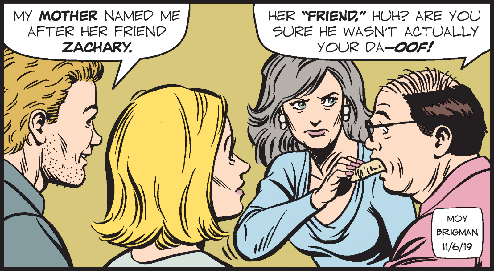 Cartoon OCR: MY MOTHER NAMED ME AFTER HER FRIEND ZACHARY. HER "FRIEND" HUH? ARE YOU SURE HE WASN'T ACTUALLY YOUR DA-OOF! MOY BRIGMAN 11/6/19 MY MOTHER NAMED ME AFTER HER FRIEND ZACHARY. HER "FRIEND" HUH? ARE YOU SURE HE WASN'T ACTUALLY YOUR DA-OOF! MOY BRIGMAN 11/6/19