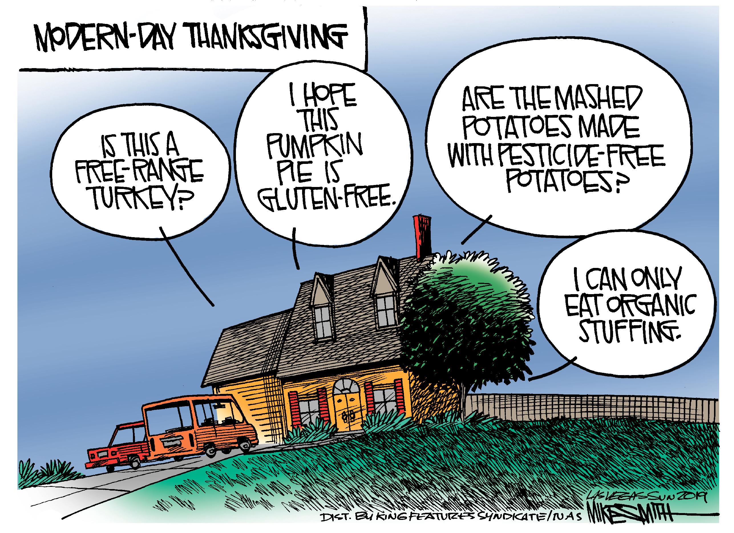 Humour OCR: MODERN-DAY THANKGIVING S THIS A FREE RANGE TURKEYP THIS FUMPKIN PIE IS GLUTEN-FREEARE THE MASHED POTATOES MADE WITH PESTICIDE-FREE POTATOES? | CAN ONLY EAT ORGANIC STUFFINT DIST. B RINGFEATUZE YNDKATE/NAS MIHH MODERN-DAY THANKGIVING S THIS A FREE RANGE TURKEYP THIS FUMPKIN PIE IS GLUTEN-FREEARE THE MASHED POTATOES MADE WITH PESTICIDE-FREE POTATOES? | CAN ONLY EAT ORGANIC STUFFINT DIST. B RINGFEATUZE YNDKATE/NAS MIHH