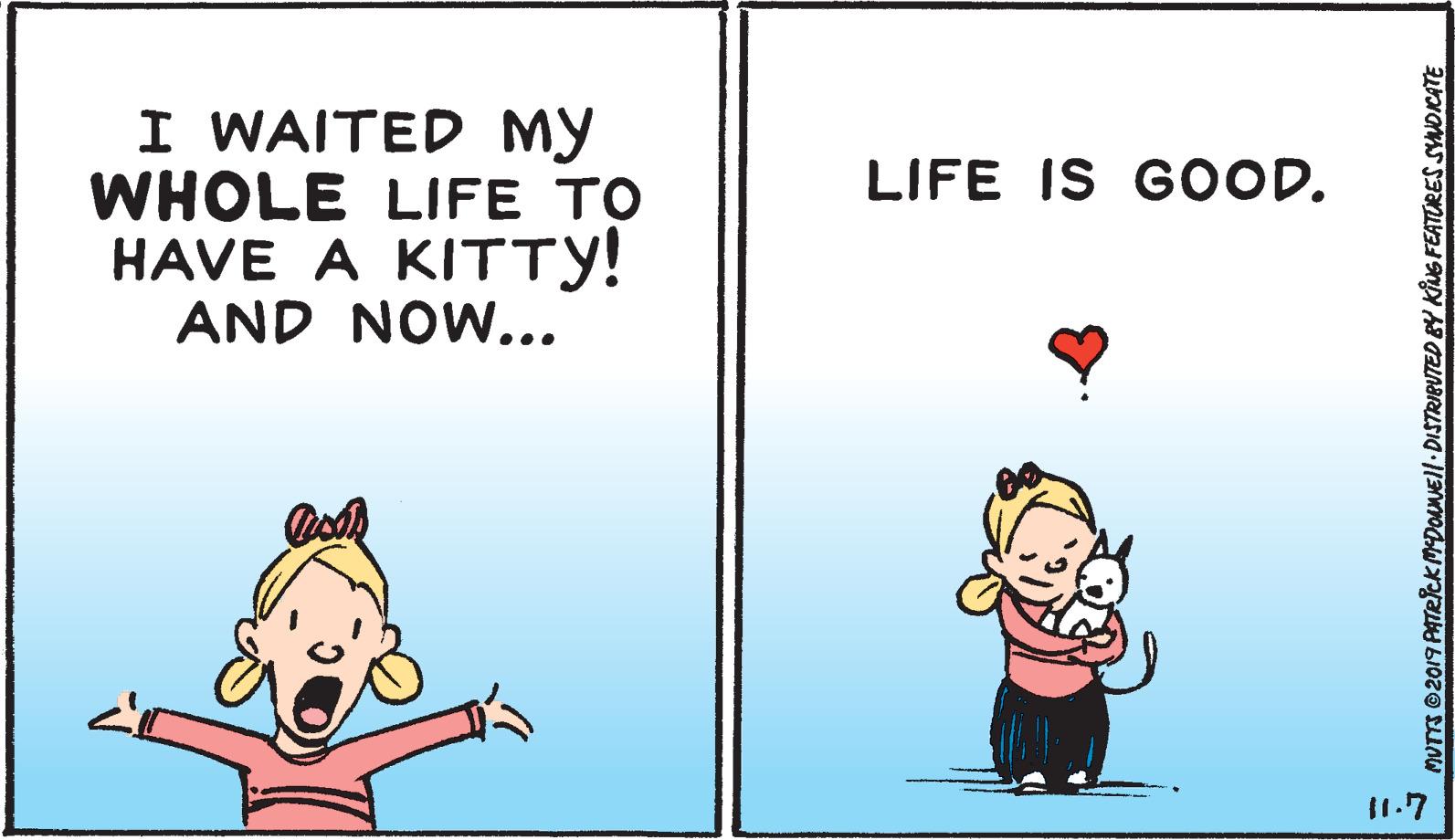 Art OCR: I WAITED MY WHOLE LIFE TO HAVE A KITTY! AND NOW... LIFE IS GOOD. 11.7 MUTTS 2019 PATRCK MDONMEll DISTRIBUTED BY KING FEATRES SYNDICATE I WAITED MY WHOLE LIFE TO HAVE A KITTY! AND NOW... LIFE IS GOOD. 11.7 MUTTS 2019 PATRCK MDONMEll DISTRIBUTED BY KING FEATRES SYNDICATE
