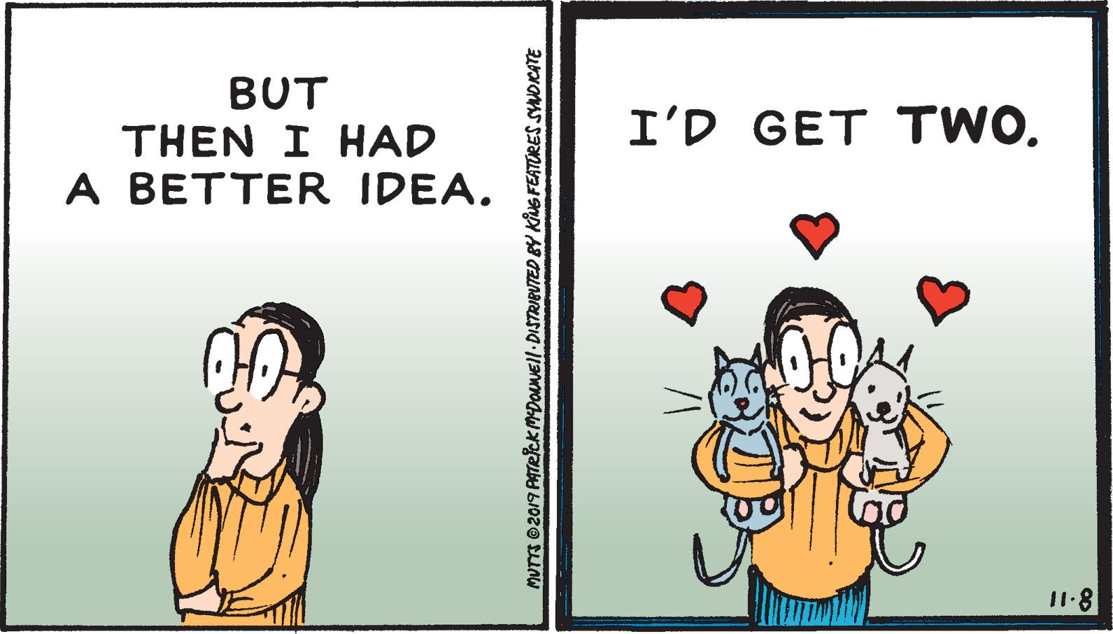 Art OCR: BUT THEN I HAD A BETTER IDEA. I'D GET TWO. 11.8 MUTTS 02019 PATRICkmDOANEll DISTRIBUTED BY KING FEATURES SYNDICATE BUT THEN I HAD A BETTER IDEA. I'D GET TWO. 11.8 MUTTS 02019 PATRICkmDOANEll DISTRIBUTED BY KING FEATURES SYNDICATE