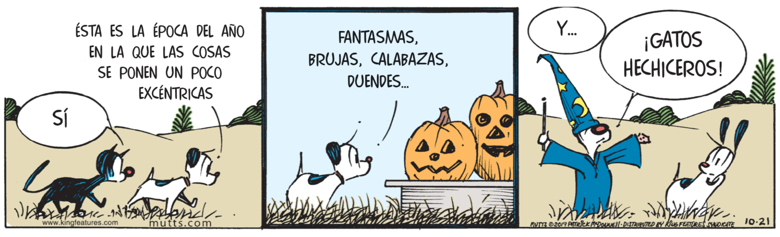 Drawing OCR: ÉSTA ES LA ÉPOCA DEL AÑO Y. FANTASMASEN LA QUE LAS COSAS SE PONEN UN POCO EXCÉNTRICAS ¡GATOS HECHICEROS! BRUJASDUENDES. Sí www.kingfeatures.com mutts.com ÉSTA ES LA ÉPOCA DEL AÑO Y. FANTASMASEN LA QUE LAS COSAS SE PONEN UN POCO EXCÉNTRICAS ¡GATOS HECHICEROS! BRUJASDUENDES. Sí www.kingfeatures.com mutts.com