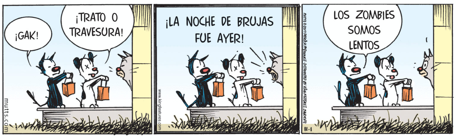 Fiction OCR: LOS ZOMBIES ¡TRATO O TRAVESURA! ¡LA NOCHE DE BRUJAS FUE AYER! SOMOS ¡GAK! LENTOS www.kingfeatures.co mutts. LOS ZOMBIES ¡TRATO O TRAVESURA! ¡LA NOCHE DE BRUJAS FUE AYER! SOMOS ¡GAK! LENTOS www.kingfeatures.co mutts.